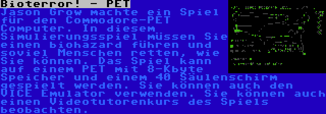 Bioterror! - PET | Jason Grow machte ein Spiel für den Commodore-PET Computer. In diesem Simulierungsspiel müssen Sie einen biohazard führen und soviel Menschen retten, wie Sie können. Das Spiel kann auf einem PET mit 8-Kbyte Speicher und einem 40 Säulenschirm gespielt werden. Sie können auch den VICE Emulator verwenden. Sie können auch einen Videotutorenkurs des Spiels beobachten.