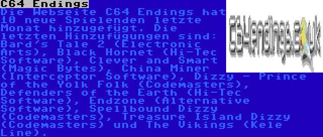 C64 Endings | Die Webseite C64 Endings hat 10 neue Spielenden letzte Monat hinzugefügt. Die letzten Hinzufügungen sind: Bard's Tale 2 (Electronic Arts), Black Hornet (Hi-Tec Software), Clever and Smart (Magic Bytes), China Miner (Interceptor Software), Dizzy - Prince of the Yolk Folk (Codemasters), Defenders of the Earth (Hi-Tec Software), Endzone (Alternative Software), Spellbound Dizzy (Codemasters), Treasure Island Dizzy (Codemasters) und The Vikings (Kele Line).