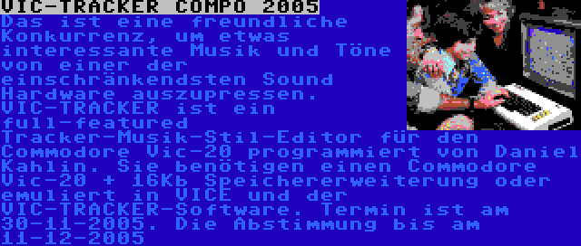 VIC-TRACKER COMPO 2005 | Das ist eine freundliche Konkurrenz, um etwas interessante Musik und Töne von einer der einschränkendsten Sound Hardware auszupressen. VIC-TRACKER ist ein full-featured Tracker-Musik-Stil-Editor für den Commodore Vic-20 programmiert von Daniel Kahlin. Sie benötigen einen Commodore Vic-20 + 16Kb Speichererweiterung oder emuliert in VICE und der VIC-TRACKER-Software. Termin ist am 30-11-2005. Die Abstimmung bis am 11-12-2005