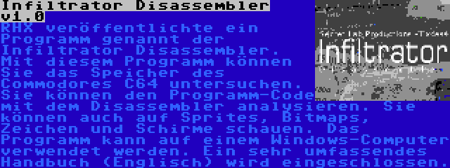 Infiltrator Disassembler v1.0 | RHX veröffentlichte ein Programm genannt der Infiltrator Disassembler. Mit diesem Programm können Sie das Speicher des Commodores C64 untersuchen. Sie können den Programm-Code mit dem Disassembler analysieren. Sie können auch auf Sprites, Bitmaps, Zeichen und Schirme schauen. Das Programm kann auf einem Windows-Computer verwendet werden. Ein sehr umfassendes Handbuch (Englisch) wird eingeschlossen.