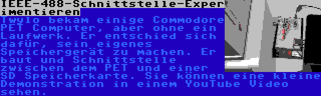 IEEE-488-Schnittstelle-Experimentieren | Twylo bekam einige Commodore PET Computer, aber ohne ein Laufwerk. Er entschied sich dafür, sein eigenes Speichergerät zu machen. Er baut und Schnittstelle zwischen dem PET und einer SD Speicherkarte. Sie können eine kleine Demonstration in einem YouTube Video sehen.