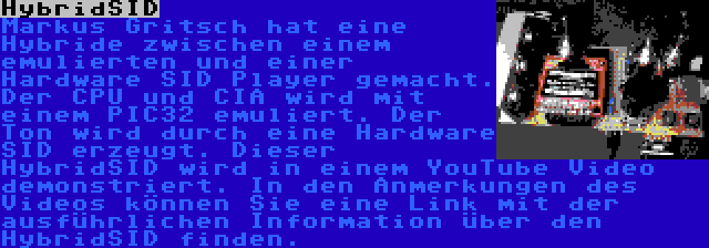 HybridSID | Markus Gritsch hat eine Hybride zwischen einem emulierten und einer Hardware SID Player gemacht. Der CPU und CIA wird mit einem PIC32 emuliert. Der Ton wird durch eine Hardware SID erzeugt. Dieser HybridSID wird in einem YouTube Video demonstriert. In den Anmerkungen des Videos können Sie eine Link mit der ausführlichen Information über den HybridSID finden.