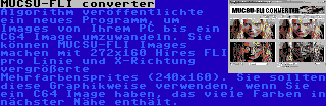 MUCSU-FLI converter | Algorithm veröffentlichte ein neues Programm, um Images von Ihrem PC bis ein C64 Image umzuwandeln. Sie können MUCSU-FLI Images machen mit 272x160 Hires FLI pro Linie und X-Richtung vergrößerte Mehrfarbensprites (240x160). Sie sollten diese Graphikweise verwenden, wenn Sie ein C64 Image haben, das viele Farben in nächster Nähe enthält.