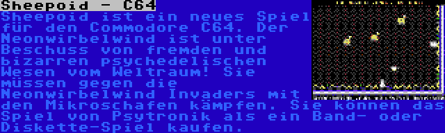 Sheepoid - C64 | Sheepoid ist ein neues Spiel für den Commodore C64. Der Neonwirbelwind ist unter Beschuss von fremden und bizarren psychedelischen Wesen vom Weltraum! Sie müssen gegen die Neonwirbelwind Invaders mit den Mikroschafen kämpfen. Sie können das Spiel von Psytronik als ein Band- oder Diskette-Spiel kaufen.