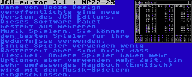 JCH-editor 3.1 + NP22-25 | Dane von Booze Design veröffentlichte eine neue Version des JCH Editors. Dieses Software Paket besteht aus mehreren Musik-Spielern. Sie können den besten Spieler für Ihre Bedürfnisse verwenden. Einige Spieler verwenden wenig Rasterzeit aber sind nicht dass flexibel. Andere Spieler haben mehr Optionen aber verwenden mehr Zeit. Ein sehr umfassendes Handbuch (Englisch) wird mit den Musik-Spielern eingeschlossen.