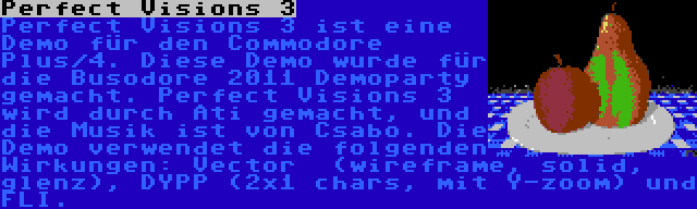 Perfect Visions 3 | Perfect Visions 3 ist eine Demo für den Commodore Plus/4. Diese Demo wurde für die Busodore 2011 Demoparty gemacht. Perfect Visions 3 wird durch Ati gemacht, und die Musik ist von Csabo. Die Demo verwendet die folgenden Wirkungen: Vector  (wireframe, solid, glenz), DYPP (2x1 chars, mit Y-zoom) und FLI.