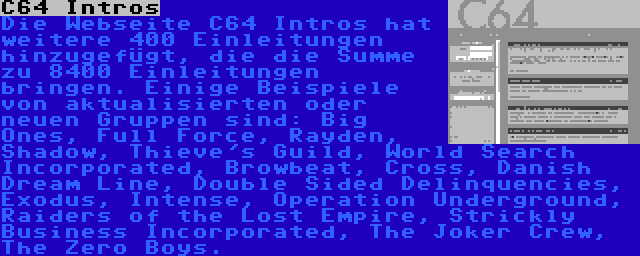 C64 Intros | Die Webseite C64 Intros hat weitere 400 Einleitungen hinzugefügt, die die Summe zu 8400 Einleitungen bringen. Einige Beispiele von aktualisierten oder neuen Gruppen sind: Big Ones, Full Force, Rayden, Shadow, Thieve's Guild, World Search Incorporated, Browbeat, Cross, Danish Dream Line, Double Sided Delinquencies, Exodus, Intense, Operation Underground, Raiders of the Lost Empire, Strickly Business Incorporated, The Joker Crew, The Zero Boys.