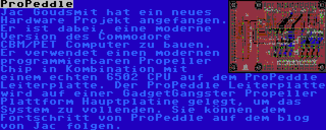 ProPeddle | Jac Goudsmit hat ein neues Hardware Projekt angefangen. Er ist dabei, eine moderne Version des Commodore CBM/PET Computer zu bauen. Er verwendet einen modernen programmierbaren Propeller Chip in Kombination mit einem echten 6502 CPU auf dem ProPeddle Leiterplatte. Der ProPeddle Leiterplatte wird auf einer GadgetGangster Propeller Plattform Hauptplatine gelegt, um das System zu vollenden. Sie können dem Fortschritt von ProPeddle auf dem blog von Jac folgen.