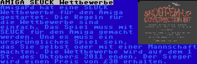 AMIGA SEUCK Wettbewerbe | AmigaPd hat eine SEUCK Wettbewerbe für den Amiga gestartet. Die Regeln für die Wettbewerbe sind einfach. Das Spiel muss mit SEUCK für den Amiga gemacht werden. Und es muss ein ursprüngliches Spiel sein, das Sie selbst oder mit einer Mannschaft machten. Die Wettbewerbe wird auf dem 1 St. des Oktobers 2011 enden. Der Sieger wird einen Preis von £30 erhalten.