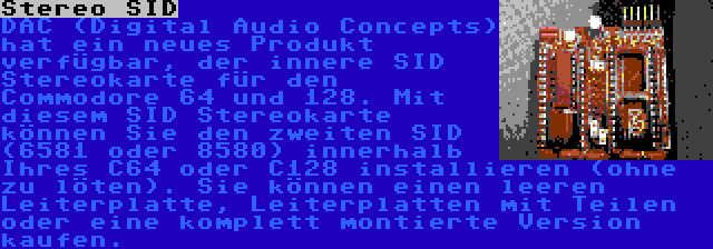 Stereo SID | DAC (Digital Audio Concepts) hat ein neues Produkt verfügbar, der innere SID Stereokarte für den Commodore 64 und 128. Mit diesem SID Stereokarte können Sie den zweiten SID (6581 oder 8580) innerhalb Ihres C64 oder C128 installieren (ohne zu löten). Sie können einen leeren Leiterplatte, Leiterplatten mit Teilen oder eine komplett montierte Version kaufen.