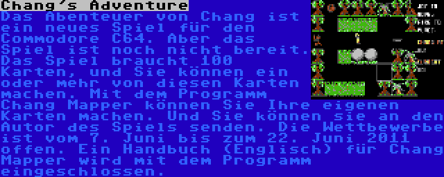 Chang's Adventure | Das Abenteuer von Chang ist ein neues Spiel für den Commodore C64. Aber das Spiel ist noch nicht bereit. Das Spiel braucht 100 Karten, und Sie können ein oder mehr von diesen Karten machen. Mit dem Programm Chang Mapper können Sie Ihre eigenen Karten machen. Und Sie können sie an den Autor des Spiels senden. Die Wettbewerbe ist vom 7. Juni bis zum 22. Juni 2011 offen. Ein Handbuch (Englisch) für Chang Mapper wird mit dem Programm eingeschlossen.