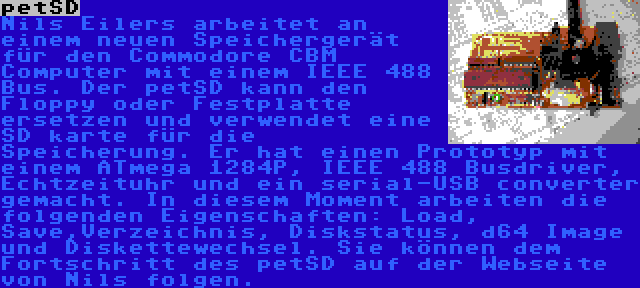 petSD | Nils Eilers arbeitet an einem neuen Speichergerät für den Commodore CBM Computer mit einem IEEE 488 Bus. Der petSD kann den Floppy oder Festplatte ersetzen und verwendet eine SD karte für die Speicherung. Er hat einen Prototyp mit einem ATmega 1284P, IEEE 488 Busdriver, Echtzeituhr und ein serial-USB converter gemacht. In diesem Moment arbeiten die folgenden Eigenschaften: Load, Save,Verzeichnis, Diskstatus, d64 Image und Diskettewechsel. Sie können dem Fortschritt des petSD auf der Webseite von Nils folgen.