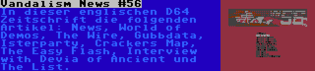 Vandalism News #56 | In dieser englischen D64 Zeitschrift die folgenden Artikel: News, World of Demos, The Wire, Gubbdata, Isterparty, Crackers Map, The Easy Flash, Interview with Devia of Ancient und The List.