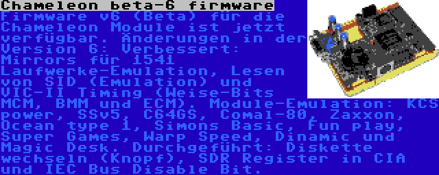 Chameleon beta-6 firmware | Firmware v6 (Beta) für die Chameleon Module ist jetzt verfügbar. Änderungen in der Version 6: Verbessert: Mirrors für 1541 Laufwerke-Emulation, Lesen von SID (Emulation) und VIC-II Timing (Weise-Bits MCM, BMM und ECM). Module-Emulation: KCS power, SSv5, C64GS, Comal-80, Zaxxon, Ocean type 1, Simons Basic, Fun play, Super Games, Warp Speed, Dinamic und Magic Desk. Durchgeführt: Diskette wechseln (Knopf), SDR Register in CIA und IEC Bus Disable Bit.