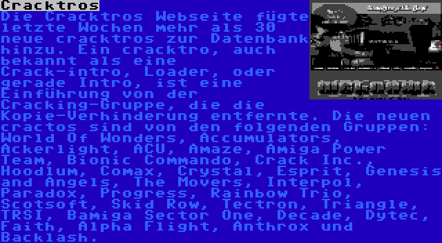 Cracktros | Die Cracktros Webseite fügte letzte Wochen mehr als 30 neue cracktros zur Datenbank hinzu. Ein cracktro, auch bekannt als eine Crack-intro, Loader, oder gerade Intro, ist eine Einführung von der Cracking-Gruppe, die die Kopie-Verhinderung entfernte. Die neuen cractos sind von den folgenden Gruppen: World Of Wonders, Accumulators, Ackerlight, ACU, Amaze, Amiga Power Team, Bionic Commando, Crack Inc., Hoodlum, Comax, Crystal, Esprit, Genesis and Angels, The Movers, Interpol, Paradox, Progress, Rainbow Trio, Scotsoft, Skid Row, Tectron, Triangle, TRSI, Bamiga Sector One, Decade, Dytec, Faith, Alpha Flight, Anthrox und Backlash.