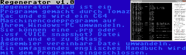 Regenerator v1.0 | Regenerator v1.0 ist ein Programm gemacht durch Tomaz Kac und es wird ein C64 Maschinencodeprogramm auf Ihrem Windows-PC umwandeln. Sie können eine .prg oder .vsf (VICE snapshot) Datei laden und es zu 64tass Assembler vereinbare Datei umwandeln. Ein umfassendes englisches Handbuch wird mit dem Programm eingeschlossen.