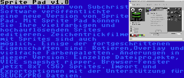 Sprite Pad v1.8 | Stewart Wilson von Subchrist Software veröffentlichte eine neue Version von Sprite Pad. Mit Sprite Pad können Sie Ihre vielfarbigen und hochauflösenden Srites editieren. Zeichentrickfilme mit Sprites sind auch möglich. Einige der fortgeschrittenen Eigenschaften sind: Rotieren,Overlay und vielfache Farbenpaletten. Änderungen in dieser Version: Einzelne Dateiprojekte, VICE snapshot ripper, Browser-Fenster jetzt 8x7 (56) Sprites. Import und Exportoptionen mit der Unterstützung für SEUCK/PRG Dateien.