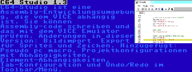 C64 Studio 1.3 | C64-Studio ist eine Assembly-Entwicklungsumgebung, die vom VICE abhängig ist. Sie können Assembly-code schreiben und das mit dem VICE Emulator prüfen. Änderungen in dieser Version: Bildimport  Export für Sprites und Zeichen. Hinzugefügt: Pseudo pc macro, Projektkonfigurationen mit Abhängigkeiten, Element-Abhängigkeiten, Tab-Konfiguration und Undo/Redo im Toolbar/Menü.