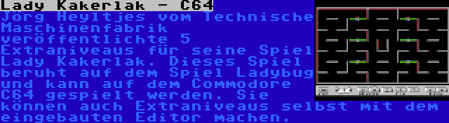 Lady Kakerlak - C64 | Jörg Heyltjes vom Technische Maschinenfabrik veröffentlichte 5 Extraniveaus für seine Spiel Lady Kakerlak. Dieses Spiel beruht auf dem Spiel Ladybug und kann auf dem Commodore C64 gespielt werden. Sie können auch Extraniveaus selbst mit dem eingebauten Editor machen.