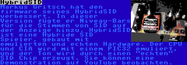 HybridSID | Markus Gritsch hat den firmware seines HybridSID verbessert. In dieser Version fügte er Niveau-Bars für die Stimmen von SID auf der Anzeige hinzu. HybridSID ist eine Hybride SID Spieler, gebaut mit emulierten und echten Hardware. Der CPU und CIA wird mit einem PIC32 emuliert, und der Ton wird durch einen echten SID Chip erzeugt. Sie können eine Demonstration auf YouTube beobachten.