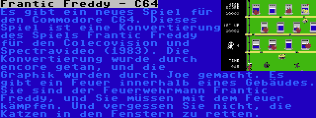 Frantic Freddy - C64 | Es gibt ein neues Spiel für den Commodore C64. Dieses Spiel ist eine Konvertierung des Spiels Frantic Freddy für den Colecovision und Spectravideo (1983). Die Konvertierung wurde durch encore getan, und die Graphik wurden durch Joe gemacht. Es gibt ein Feuer innerhalb eines Gebäudes. Sie sind der Feuerwehrmann Frantic Freddy, und Sie müssen mit dem Feuer kämpfen. Und vergessen Sie nicht, die Katzen in den Fenstern zu retten.