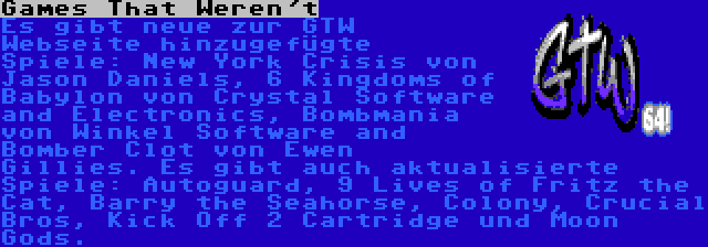 Games That Weren't | Es gibt neue zur GTW Webseite hinzugefügte Spiele: New York Crisis von Jason Daniels, 6 Kingdoms of Babylon von Crystal Software and Electronics, Bombmania von Winkel Software and Bomber Clot von Ewen Gillies. Es gibt auch aktualisierte Spiele: Autoguard, 9 Lives of Fritz the Cat, Barry the Seahorse, Colony, Crucial Bros, Kick Off 2 Cartridge und Moon Gods.