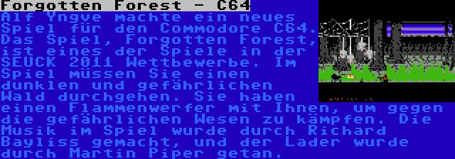 Forgotten Forest - C64 | Alf Yngve machte ein neues Spiel für den Commodore C64. Das Spiel, Forgotten Forest, ist eines der Spiele in der SEUCK 2011 Wettbewerbe. Im Spiel müssen Sie einen dunklen und gefährlichen Wald durchgehen. Sie haben einen Flammenwerfer mit Ihnen, um gegen die gefährlichen Wesen zu kämpfen. Die Musik im Spiel wurde durch Richard Bayliss gemacht, und der Lader wurde durch Martin Piper getan.