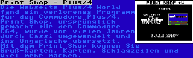 Print Shop - Plus/4 | Die Webseite Plus/4 World fand ein verlorenes Programm für den Commodore Plus/4. Print Shop, ursprünglich gemacht für den Commodore C64, wurde vor vielen Jahren durch Cassi umgewandelt und ins Ungarische übersetzt. Mit dem Print Shop können Sie Gruß-Karten, Karten, Schlagzeilen und viel mehr machen.