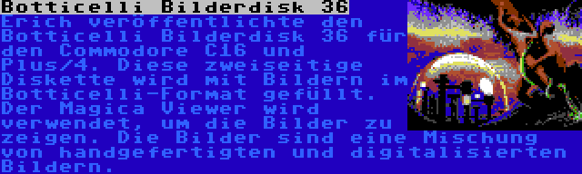 Botticelli Bilderdisk 36 | Erich veröffentlichte den Botticelli Bilderdisk 36 für den Commodore C16 und Plus/4. Diese zweiseitige Diskette wird mit Bildern im Botticelli-Format gefüllt. Der Magica Viewer wird verwendet, um die Bilder zu zeigen. Die Bilder sind eine Mischung von handgefertigten und digitalisierten Bildern.