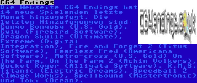 C64 Endings | Die Webseite C64 Endings hat 14 neue Spielenden letzte Monat hinzugefügt. Die letzten Hinzufügungen sind: Congo Bongoby (U.S. Gold), Cylu (Firebird Software), Dragon Skulle (Ultimate), Extreme (Digital Integration), Fire and Forget 2 (Titus Software), Fearless Fred (Americana Software), Metro-cross (U.S. Gold) On The Farm, On The Farm 2 (Achin Volkers), Rocket Roger (Alligata Software), R.M.S. Titanic (Electric Dreams), Speedball 2 (Image Works), Spellbound (Mastertronic) und Toki (Ocean).