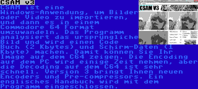 CSAM v3 | CSAM ist eine Windows-Anwendung, um Bilder oder Video zu importieren, und dann es in einem Commodore 64 Format umzuwandeln. Das Programm analysiert das ursprüngliche Bild und wird einen Code Buch (2 Kbytes) und Schirm-Daten (1 Kbyte) machen. Damit können Sie Ihr Image auf dem C64 zeigen. Die Encoding auf dem PC wird einige Zeit nehmen, aber die Decoding auf dem C64 ist sehr schnell. Version 3 bringt Ihnen neuen Encoders und Pre-compressors. Ein englisches Handbuch wird mit dem Programm eingeschlossen.