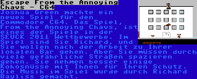 Escape From the Annoying Chavs - C64 | Joshua Green machte ein neues Spiel für den Commodore C64. Das Spiel, From the Annoying Chavs, ist eines der Spiele in der SEUCK 2011 Wettbewerbe. Im Spiel sind Sie Richard, und Sie wollen nach der Arbeit zu Ihrer lokalen Bar gehen. Aber Sie müssen durch viele gefährliche Straßen spazieren gehen. Sie nehmen besser einige Kokosnüsse mit Ihnen für Ihren Schutz. Die Musik im Spiel wurde durch Richard Bayliss gemacht.