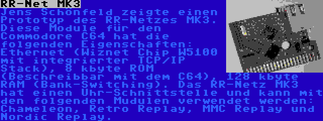 RR-Net MK3 | Jens Schönfeld zeigte einen Prototyp des RR-Netzes MK3. Diese Module für den Commodore C64 hat die folgenden Eigenschaften: Ethernet (Wiznet Chip W5100 mit integrierter TCP/IP Stack), 8 kbyte ROM (Beschreibbar mit dem C64), 128 kbyte RAM (Bank-Switching). Das RR-Netz MK3 hat einen Uhr-Schnittstelle und kann mit den folgenden Mudulen verwendet werden: Chameleon, Retro Replay, MMC Replay und Nordic Replay.