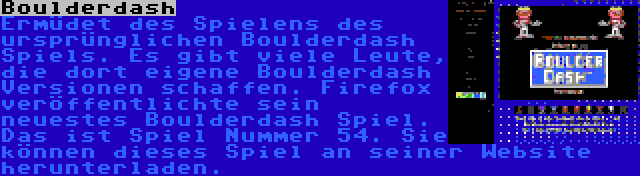 Boulderdash | Ermüdet des Spielens des ursprünglichen Boulderdash Spiels. Es gibt viele Leute, die dort eigene Boulderdash Versionen schaffen. Firefox veröffentlichte sein neuestes Boulderdash Spiel. Das ist Spiel Nummer 54. Sie können dieses Spiel an seiner Website herunterladen.