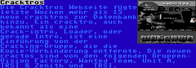 Cracktros | Die Cracktros Webseite fügte letzte Wochen mehr als 15 neue cracktros zur Datenbank hinzu. Ein cracktro, auch bekannt als eine Crack-intro, Loader, oder gerade Intro, ist eine Einführung von der Cracking-Gruppe, die die Kopie-Verhinderung entfernte. Die neuen cractos sind von den folgenden Gruppen: Vision Factory, Wanted Team, Unit A, TRSI & Zenith und  TRSI.