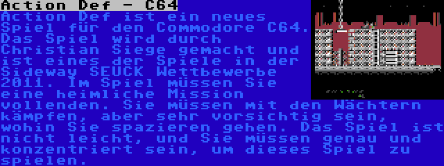 Action Def - C64 | Action Def ist ein neues Spiel für den Commodore C64. Das Spiel wird durch Christian Siege gemacht und ist eines der Spiele in der Sideway SEUCK Wettbewerbe 2011. Im Spiel müssen Sie eine heimliche Mission vollenden. Sie müssen mit den Wächtern kämpfen, aber sehr vorsichtig sein, wohin Sie spazieren gehen. Das Spiel ist nicht leicht, und Sie müssen genau und konzentriert sein, um dieses Spiel zu spielen.