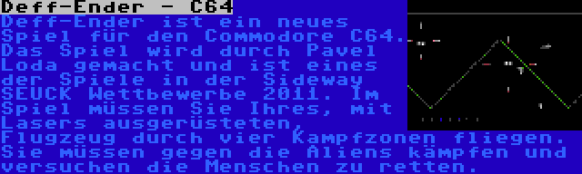 Deff-Ender - C64 | Deff-Ender ist ein neues Spiel für den Commodore C64. Das Spiel wird durch Pavel Loda gemacht und ist eines der Spiele in der Sideway SEUCK Wettbewerbe 2011. Im Spiel müssen Sie Ihres, mit Lasers ausgerüsteten, Flugzeug durch vier Kampfzonen fliegen. Sie müssen gegen die Aliens kämpfen und versuchen die Menschen zu retten.