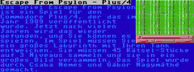 Escape From Psylon - Plus/4 | Das Spiel Escape From Psylon  ist ein Spiel für den Commodore Plus/4, der das im Jahr 1989 veröffentlicht wurde. Jetzt nach vielen Jahren wird das wieder gefunden, und Sie können es spielen. Im Spiel müssen Sie ein großes Labyrinth mit Ihren Tank entweichen. Sie müssen 45 Rätsel-Stücke auf 3 Niveaus sammeln und sie in ein großes Bild versammeln. Das Spiel wurde durch Csaba Nemes und Gábor Nagymáthé gemacht.