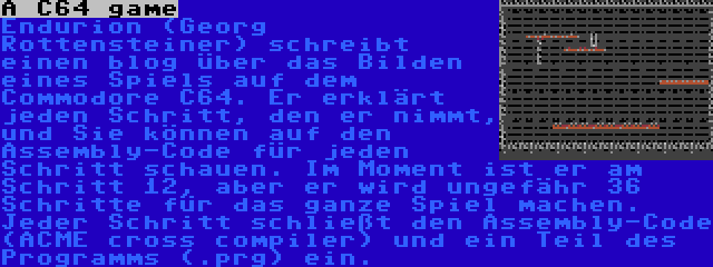 A C64 game | Endurion (Georg Rottensteiner) schreibt einen blog über das Bilden eines Spiels auf dem Commodore C64. Er erklärt jeden Schritt, den er nimmt, und Sie können auf den Assembly-Code für jeden Schritt schauen. Im Moment ist er am Schritt 12, aber er wird ungefähr 36 Schritte für das ganze Spiel machen. Jeder Schritt schließt den Assembly-Code (ACME cross compiler) und ein Teil des Programms (.prg) ein.