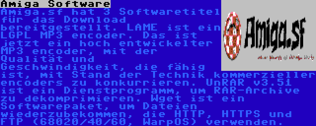 Amiga Software | Amiga.sf hat 3 Softwaretitel für das Download bereitgestellt. LAME ist ein LGPL MP3 encoder. Das ist jetzt ein hoch entwickelter MP3 encoder, mit der Qualität und Geschwindigkeit, die fähig ist, mit Stand der Technik kommerzieller encoders zu konkurrieren. UnRAR v3.51 ist ein Dienstprogramm, um RAR-Archive zu dekomprimieren. Wget ist ein Softwarepaket, um Dateien wiederzubekommen, die HTTP, HTTPS und FTP (68020/40/60, WarpOS) verwenden. 