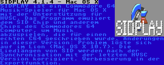 SIDPLAY 4.1.4 - Mac OS X | SIDPLAY ist ein Commodore 64 Musik-Spieler für Mac OS X mit der Unterstützung für HVSC. Das Programm emuliert dem SID Chip und anderem Chips des Commodores 64 Computer, um Musik abzuspielen, die für einen echten C64 geschrieben wurde. Änderungen in dieser Version: Problem löste sich auf im Lion (Mac OS X 10.7). Die Liedlängen von SID werden nach der Synchronisation mit der letzten HVSC Version korrigiert. Verbesserung in der Exportfunktion.