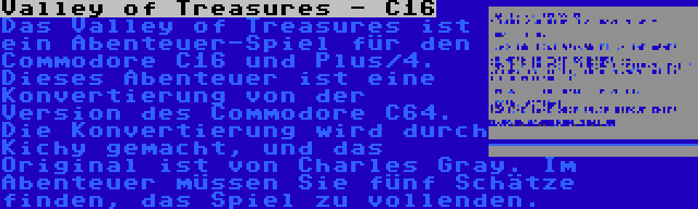 Valley of Treasures - C16 | Das Valley of Treasures ist ein Abenteuer-Spiel für den Commodore C16 und Plus/4. Dieses Abenteuer ist eine Konvertierung von der Version des Commodore C64. Die Konvertierung wird durch Kichy gemacht, und das Original ist von Charles Gray. Im Abenteuer müssen Sie fünf Schätze finden, das Spiel zu vollenden.