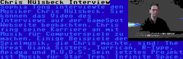 Chris Hülsbeck Interview | Sophia Tong interviewte den Musiker Chris Hülsbeck. Sie können das Video des Interviews auf der GameSpot Webseite beobachten. Chris fing seine Karriere an mit Musik für Computerspiele zu machen. Einige Beispiele der Spielmusik, die Chris machte, sind: The Great Giana Sisters, Turrican, R-Type, Apidya und M.U.D.S. Sein letztes Projekt ist Musik für Star Trek: Infinite Space.