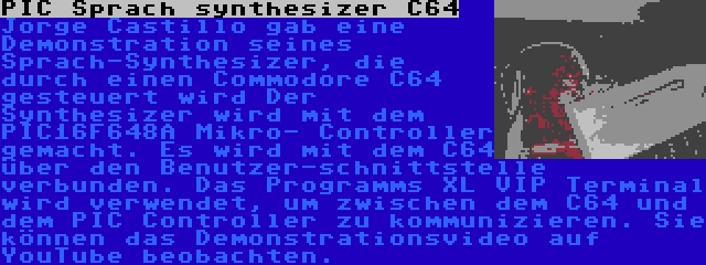 PIC Sprach synthesizer C64 | Jorge Castillo gab eine Demonstration seines Sprach-Synthesizer, die durch einen Commodore C64 gesteuert wird Der Synthesizer wird mit dem PIC16F648A Mikro- Controller gemacht. Es wird mit dem C64 über den Benutzer-schnittstelle verbunden. Das Programms XL VIP Terminal wird verwendet, um zwischen dem C64 und dem PIC Controller zu kommunizieren. Sie können das Demonstrationsvideo auf YouTube beobachten.