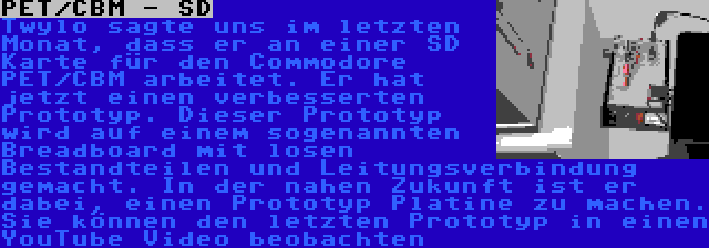 PET/CBM - SD | Twylo sagte uns im letzten Monat, dass er an einer SD Karte für den Commodore PET/CBM arbeitet. Er hat jetzt einen verbesserten Prototyp. Dieser Prototyp wird auf einem sogenannten Breadboard mit losen Bestandteilen und Leitungsverbindung gemacht. In der nahen Zukunft ist er dabei, einen Prototyp Platine zu machen. Sie können den letzten Prototyp in einen YouTube Video beobachten