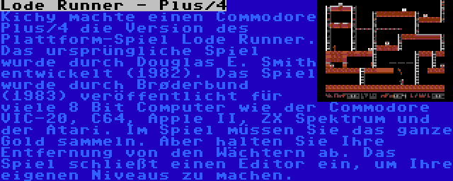 Lode Runner - Plus/4 | Kichy machte einen Commodore Plus/4 die Version des Plattform-Spiel Lode Runner. Das ursprüngliche Spiel wurde durch Douglas E. Smith entwickelt (1982). Das Spiel wurde durch Brøderbund (1983) veröffentlicht für viele 8 Bit Computer wie der Commodore VIC-20, C64, Apple II, ZX Spektrum und der Atari. Im Spiel müssen Sie das ganze Gold sammeln. Aber halten Sie Ihre Entfernung von den Wächtern ab. Das Spiel schließt einen Editor ein, um Ihre eigenen Niveaus zu machen.