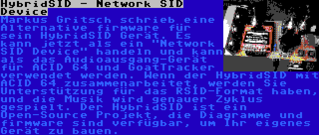 HybridSID - Network SID Device | Markus Gritsch schrieb eine Alternative firmware für sein HybridSID Gerät. Es kann jetzt als ein Network SID Device handeln und kann als das Audioausgang-Gerät für ACID 64 und GoatTracker verwendet werden. Wenn der HybridSID mit ACID 64 zusammenarbeitet, werden Sie Unterstützung für das RSID-Format haben, und die Musik wird genauer Zyklus gespielt. Der HybridSID ist ein Open-Source Projekt, die Diagramme und firmware sind verfügbar, um Ihr eigenes Gerät zu bauen.