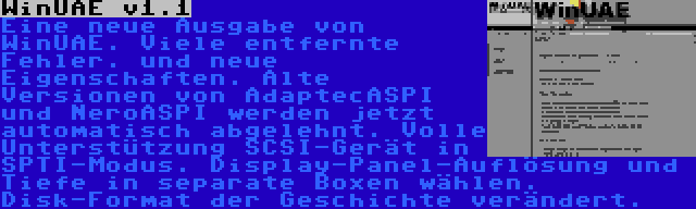 WinUAE v1.1 | Eine neue Ausgabe von WinUAE. Viele entfernte Fehler. und neue Eigenschaften. Alte Versionen von AdaptecASPI und NeroASPI werden jetzt automatisch abgelehnt. Volle Unterstützung SCSI-Gerät in SPTI-Modus. Display-Panel-Auflösung und Tiefe in separate Boxen wählen. Disk-Format der Geschichte verändert.