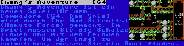 Chang's Adventure - C64 | Chang's Adventure ist ein neues Spiel für den Commodore C64. Das Spiel wird durch The Mad Scientist (Hokuto Force) gemacht. Im Spiel müssen Sie die Schätze finden und mit den Feinden kämpfen. Um der Insel zu entweichen, müssen Sie ein Boot finden.