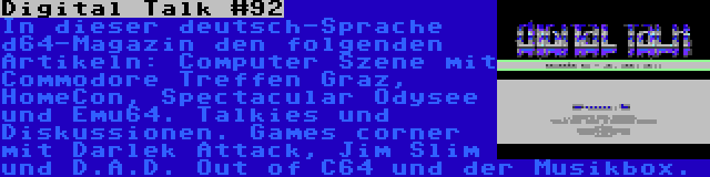 Digital Talk #92 | In dieser deutsch-Sprache d64-Magazin den folgenden Artikeln: Computer Szene mit Commodore Treffen Graz, HomeCon, Spectacular Odysee und Emu64. Talkies und Diskussionen. Games corner mit Darlek Attack, Jim Slim und D.A.D. Out of C64 und der Musikbox.
